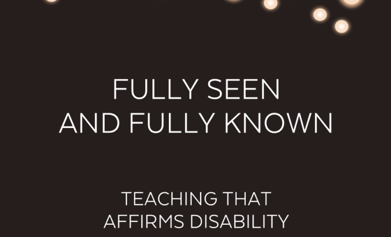 Fully Seen and Fully Known: Teaching that Affirms Disability Fully Seen and Fully Known: Teaching that Affirms Disability